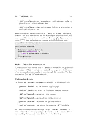 11.3. CONTROLLERS 355
• yiifiltersAuthMethod: supports user authentication, to be ex-
plained in the Authentication section;
• yiifiltersRateLimiter: supports rate limiting, to be explained in
the Rate Limiting section.
These named ﬁlters are declared in the yiirestController::behaviors()
method. You may override this method to conﬁgure individual ﬁlters, dis-
able some of them, or add your own ﬁlters. For example, if you only want
to use HTTP basic authentication, you may write the following code:
use yiifiltersauthHttpBasicAuth;
public function behaviors()
{
$behaviors = parent::behaviors();
$behaviors[’authenticator’] = [
’class’ => HttpBasicAuth::className(),
];
return $behaviors;
}
11.3.3 Extending ActiveController
If your controller class extends from yiirestActiveController, you should
set its yiirestActiveController::modelClass property to be the name
of the resource class that you plan to serve through this controller. The class
must extend from yiidbActiveRecord.
Customizing Actions
By default, yiirestActiveController provides the following actions:
• yiirestIndexAction: list resources page by page;
• yiirestViewAction: return the details of a speciﬁed resource;
• yiirestCreateAction: create a new resource;
• yiirestUpdateAction: update an existing resource;
• yiirestDeleteAction: delete the speciﬁed resource;
• yiirestOptionsAction: return the supported HTTP methods.
All these actions are declared through the yiirestActiveController::
actions() method. You may conﬁgure these actions or disable some of them
by overriding the actions() method, like shown the following,
 