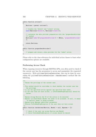 356 CHAPTER 11. RESTFUL WEB SERVICES
public function actions()
{
$actions = parent::actions();
// disable the "delete" and "create" actions
unset($actions[’delete’], $actions[’create’]);
// customize the data provider preparation with the "prepareDataProvider
()" method
$actions[’index’][’prepareDataProvider’] = [$this, ’prepareDataProvider’
];
return $actions;
}
public function prepareDataProvider()
{
// prepare and return a data provider for the "index" action
}
Please refer to the class references for individual action classes to learn what
conﬁguration options are available.
Performing Access Check
When exposing resources through RESTful APIs, you often need to check if
the current user has the permission to access and manipulate the requested
resource(s). With yiirestActiveController, this can be done by over-
riding the yiirestActiveController::checkAccess() method like the
following,
/**
* Checks the privilege of the current user.
*
* This method should be overridden to check whether the current user has
the privilege
* to run the specified action against the specified data model.
* If the user does not have access, a [[ForbiddenHttpException]] should be
thrown.
*
* @param string $action the ID of the action to be executed
* @param yiibaseModel $model the model to be accessed. If null, it means
no specific model is being accessed.
* @param array $params additional parameters
* @throws ForbiddenHttpException if the user does not have access
*/
public function checkAccess($action, $model = null, $params = [])
{
// check if the user can access $action and $model
// throw ForbiddenHttpException if access should be denied
}
 
