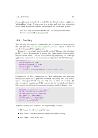 11.4. ROUTING 357
The checkAccess() method will be called by the default actions of yiirest
ActiveController. If you create new actions and also want to perform
access check, you should call this method explicitly in the new actions.
Tip: You may implement checkAccess() by using the Role-Based
Access Control (RBAC) component.
11.4 Routing
With resource and controller classes ready, you can access the resources using
the URL like http://localhost/index.php?r=user/create, similar to what you
can do with normal Web applications.
In practice, you usually want to enable pretty URLs and take advantage
of HTTP verbs. For example, a request POST /users would mean accessing
the user/create action. This can be done easily by conﬁguring the urlManager
application component in the application conﬁguration like the following:
’urlManager’ => [
’enablePrettyUrl’ => true,
’enableStrictParsing’ => true,
’showScriptName’ => false,
’rules’ => [
[’class’ => ’yiirestUrlRule’, ’controller’ => ’user’],
],
]
Compared to the URL management for Web applications, the main new
thing above is the use of yiirestUrlRule for routing RESTful API re-
quests. This special URL rule class will create a whole set of child URL
rules to support routing and URL creation for the speciﬁed controller(s).
For example, the above code is roughly equivalent to the following rules:
[
’PUT,PATCH users/<id>’ => ’user/update’,
’DELETE users/<id>’ => ’user/delete’,
’GET,HEAD users/<id>’ => ’user/view’,
’POST users’ => ’user/create’,
’GET,HEAD users’ => ’user/index’,
’users/<id>’ => ’user/options’,
’users’ => ’user/options’,
]
And the following API endpoints are supported by this rule:
• GET /users: list all users page by page;
• HEAD /users: show the overview information of user listing;
• POST /users: create a new user;
 
