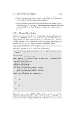 11.5. RESPONSE FORMATTING 359
2. Convert resource objects into arrays, as described in the Resources
section. This is done by yiirestSerializer.
3. Convert arrays into a string in the format as determined by the content
negotiation step. This is done by yiiwebResponseFormatterInterface
registered with the yiiwebResponse::formatters application com-
ponent.
11.5.1 Content Negotiation
Yii supports content negotiation via the yiifiltersContentNegotiator
ﬁlter. The RESTful API base controller class yiirestController is
equipped with this ﬁlter under the name of contentNegotiator. The ﬁler
provides response format negotiation as well as language negotiation. For
example, if a RESTful API request contains the following header,
Accept: application/json; q=1.0, */*; q=0.1
it will get a response in JSON format, like the following:
$ curl -i -H "Accept: application/json; q=1.0, */*; q=0.1" "http://localhost
/users"
HTTP/1.1 200 OK
Date: Sun, 02 Mar 2014 05:31:43 GMT
Server: Apache/2.2.26 (Unix) DAV/2 PHP/5.4.20 mod_ssl/2.2.26 OpenSSL/0.9.8y
X-Powered-By: PHP/5.4.20
X-Pagination-Total-Count: 1000
X-Pagination-Page-Count: 50
X-Pagination-Current-Page: 1
X-Pagination-Per-Page: 20
Link: <http://localhost/users?page=1>; rel=self,
<http://localhost/users?page=2>; rel=next,
<http://localhost/users?page=50>; rel=last
Transfer-Encoding: chunked
Content-Type: application/json; charset=UTF-8
[
{
"id": 1,
...
},
{
"id": 2,
...
},
...
]
Behind the scene, before a RESTful API controller action is executed, the
yiifiltersContentNegotiator ﬁlter will check the Accept HTTP header
in the request and set the yiiwebResponse::format to be ’json’. After
 