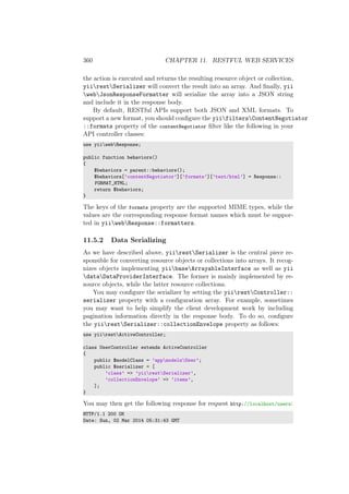360 CHAPTER 11. RESTFUL WEB SERVICES
the action is executed and returns the resulting resource object or collection,
yiirestSerializer will convert the result into an array. And ﬁnally, yii
webJsonResponseFormatter will serialize the array into a JSON string
and include it in the response body.
By default, RESTful APIs support both JSON and XML formats. To
support a new format, you should conﬁgure the yiifiltersContentNegotiator
::formats property of the contentNegotiator ﬁlter like the following in your
API controller classes:
use yiiwebResponse;
public function behaviors()
{
$behaviors = parent::behaviors();
$behaviors[’contentNegotiator’][’formats’][’text/html’] = Response::
FORMAT_HTML;
return $behaviors;
}
The keys of the formats property are the supported MIME types, while the
values are the corresponding response format names which must be suppor-
ted in yiiwebResponse::formatters.
11.5.2 Data Serializing
As we have described above, yiirestSerializer is the central piece re-
sponsible for converting resource objects or collections into arrays. It recog-
nizes objects implementing yiibaseArrayableInterface as well as yii
dataDataProviderInterface. The former is mainly implemented by re-
source objects, while the latter resource collections.
You may conﬁgure the serializer by setting the yiirestController::
serializer property with a conﬁguration array. For example, sometimes
you may want to help simplify the client development work by including
pagination information directly in the response body. To do so, conﬁgure
the yiirestSerializer::collectionEnvelope property as follows:
use yiirestActiveController;
class UserController extends ActiveController
{
public $modelClass = ’appmodelsUser’;
public $serializer = [
’class’ => ’yiirestSerializer’,
’collectionEnvelope’ => ’items’,
];
}
You may then get the following response for request http://localhost/users:
HTTP/1.1 200 OK
Date: Sun, 02 Mar 2014 05:31:43 GMT
 