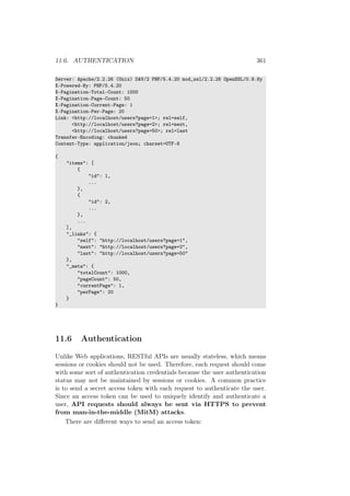 11.6. AUTHENTICATION 361
Server: Apache/2.2.26 (Unix) DAV/2 PHP/5.4.20 mod_ssl/2.2.26 OpenSSL/0.9.8y
X-Powered-By: PHP/5.4.20
X-Pagination-Total-Count: 1000
X-Pagination-Page-Count: 50
X-Pagination-Current-Page: 1
X-Pagination-Per-Page: 20
Link: <http://localhost/users?page=1>; rel=self,
<http://localhost/users?page=2>; rel=next,
<http://localhost/users?page=50>; rel=last
Transfer-Encoding: chunked
Content-Type: application/json; charset=UTF-8
{
"items": [
{
"id": 1,
...
},
{
"id": 2,
...
},
...
],
"_links": {
"self": "http://localhost/users?page=1",
"next": "http://localhost/users?page=2",
"last": "http://localhost/users?page=50"
},
"_meta": {
"totalCount": 1000,
"pageCount": 50,
"currentPage": 1,
"perPage": 20
}
}
11.6 Authentication
Unlike Web applications, RESTful APIs are usually stateless, which means
sessions or cookies should not be used. Therefore, each request should come
with some sort of authentication credentials because the user authentication
status may not be maintained by sessions or cookies. A common practice
is to send a secret access token with each request to authenticate the user.
Since an access token can be used to uniquely identify and authenticate a
user, API requests should always be sent via HTTPS to prevent
from man-in-the-middle (MitM) attacks.
There are diﬀerent ways to send an access token:
 