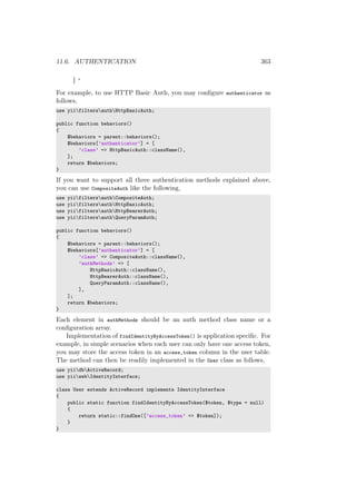 11.6. AUTHENTICATION 363
} ‘
For example, to use HTTP Basic Auth, you may conﬁgure authenticator as
follows,
use yiifiltersauthHttpBasicAuth;
public function behaviors()
{
$behaviors = parent::behaviors();
$behaviors[’authenticator’] = [
’class’ => HttpBasicAuth::className(),
];
return $behaviors;
}
If you want to support all three authentication methods explained above,
you can use CompositeAuth like the following,
use yiifiltersauthCompositeAuth;
use yiifiltersauthHttpBasicAuth;
use yiifiltersauthHttpBearerAuth;
use yiifiltersauthQueryParamAuth;
public function behaviors()
{
$behaviors = parent::behaviors();
$behaviors[’authenticator’] = [
’class’ => CompositeAuth::className(),
’authMethods’ => [
HttpBasicAuth::className(),
HttpBearerAuth::className(),
QueryParamAuth::className(),
],
];
return $behaviors;
}
Each element in authMethods should be an auth method class name or a
conﬁguration array.
Implementation of findIdentityByAccessToken() is application speciﬁc. For
example, in simple scenarios when each user can only have one access token,
you may store the access token in an access_token column in the user table.
The method can then be readily implemented in the User class as follows,
use yiidbActiveRecord;
use yiiwebIdentityInterface;
class User extends ActiveRecord implements IdentityInterface
{
public static function findIdentityByAccessToken($token, $type = null)
{
return static::findOne([’access_token’ => $token]);
}
}
 