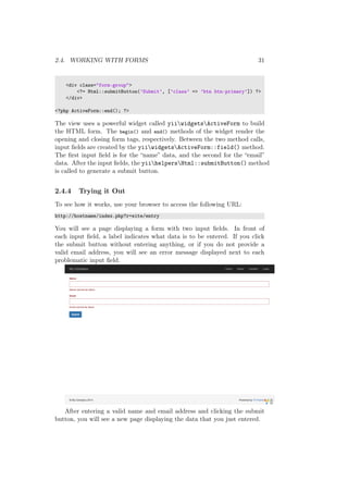 2.4. WORKING WITH FORMS 31
<div class="form-group">
<?= Html::submitButton(’Submit’, [’class’ => ’btn btn-primary’]) ?>
</div>
<?php ActiveForm::end(); ?>
The view uses a powerful widget called yiiwidgetsActiveForm to build
the HTML form. The begin() and end() methods of the widget render the
opening and closing form tags, respectively. Between the two method calls,
input ﬁelds are created by the yiiwidgetsActiveForm::field() method.
The ﬁrst input ﬁeld is for the “name” data, and the second for the “email”
data. After the input ﬁelds, the yiihelpersHtml::submitButton() method
is called to generate a submit button.
2.4.4 Trying it Out
To see how it works, use your browser to access the following URL:
http://hostname/index.php?r=site/entry
You will see a page displaying a form with two input ﬁelds. In front of
each input ﬁeld, a label indicates what data is to be entered. If you click
the submit button without entering anything, or if you do not provide a
valid email address, you will see an error message displayed next to each
problematic input ﬁeld.
After entering a valid name and email address and clicking the submit
button, you will see a new page displaying the data that you just entered.
 