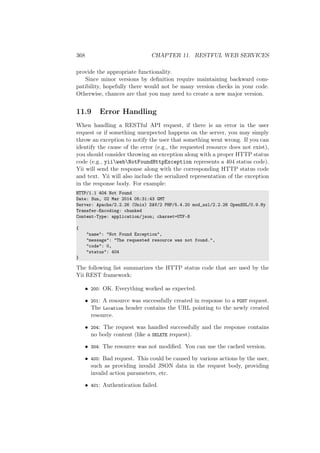 368 CHAPTER 11. RESTFUL WEB SERVICES
provide the appropriate functionality.
Since minor versions by deﬁnition require maintaining backward com-
patibility, hopefully there would not be many version checks in your code.
Otherwise, chances are that you may need to create a new major version.
11.9 Error Handling
When handling a RESTful API request, if there is an error in the user
request or if something unexpected happens on the server, you may simply
throw an exception to notify the user that something went wrong. If you can
identify the cause of the error (e.g., the requested resource does not exist),
you should consider throwing an exception along with a proper HTTP status
code (e.g., yiiwebNotFoundHttpException represents a 404 status code).
Yii will send the response along with the corresponding HTTP status code
and text. Yii will also include the serialized representation of the exception
in the response body. For example:
HTTP/1.1 404 Not Found
Date: Sun, 02 Mar 2014 05:31:43 GMT
Server: Apache/2.2.26 (Unix) DAV/2 PHP/5.4.20 mod_ssl/2.2.26 OpenSSL/0.9.8y
Transfer-Encoding: chunked
Content-Type: application/json; charset=UTF-8
{
"name": "Not Found Exception",
"message": "The requested resource was not found.",
"code": 0,
"status": 404
}
The following list summarizes the HTTP status code that are used by the
Yii REST framework:
• 200: OK. Everything worked as expected.
• 201: A resource was successfully created in response to a POST request.
The Location header contains the URL pointing to the newly created
resource.
• 204: The request was handled successfully and the response contains
no body content (like a DELETE request).
• 304: The resource was not modiﬁed. You can use the cached version.
• 400: Bad request. This could be caused by various actions by the user,
such as providing invalid JSON data in the request body, providing
invalid action parameters, etc.
• 401: Authentication failed.
 