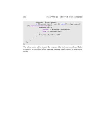 370 CHAPTER 11. RESTFUL WEB SERVICES
$response = $event->sender;
if ($response->data !== null && !empty(Yii::$app->request->
get[’suppress_response_code’])) {
$response->data = [
’success’ => $response->isSuccessful,
’data’ => $response->data,
];
$response->statusCode = 200;
}
},
],
],
];
The above code will reformat the response (for both successful and failed
responses) as explained when suppress_response_code is passed as a GET para-
meter.
 