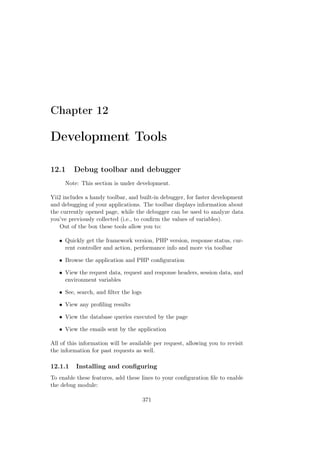 Chapter 12
Development Tools
12.1 Debug toolbar and debugger
Note: This section is under development.
Yii2 includes a handy toolbar, and built-in debugger, for faster development
and debugging of your applications. The toolbar displays information about
the currently opened page, while the debugger can be used to analyze data
you’ve previously collected (i.e., to conﬁrm the values of variables).
Out of the box these tools allow you to:
• Quickly get the framework version, PHP version, response status, cur-
rent controller and action, performance info and more via toolbar
• Browse the application and PHP conﬁguration
• View the request data, request and response headers, session data, and
environment variables
• See, search, and ﬁlter the logs
• View any proﬁling results
• View the database queries executed by the page
• View the emails sent by the application
All of this information will be available per request, allowing you to revisit
the information for past requests as well.
12.1.1 Installing and conﬁguring
To enable these features, add these lines to your conﬁguration ﬁle to enable
the debug module:
371
 