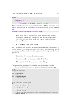 12.1. DEBUG TOOLBAR AND DEBUGGER 373
return [
// ...
’components’ => [
’log’ => [
’traceLevel’ => YII_DEBUG ? 3 : 0, // <-- here
By default, the trace level is automatically set to 3 if Yii is running in debug
mode, as determined by the presence of the following line in your index.php
ﬁle:
defined(’YII_DEBUG’) or define(’YII_DEBUG’, true);
Note: Make sure to disable debug mode in production environ-
ments since it may have a signiﬁcant and adverse performance
eﬀect. Further, the debug mode may expose sensitive informa-
tion to end users.
12.1.2 Creating your own panels
Both the toolbar and debugger are highly conﬁgurable and customizable. To
do so, you can create your own panels that collect and display the speciﬁc
data you want. Below we’ll describe the process of creating a simple custom
panel that:
• Collects the views rendered during a request
• Shows the number of views rendered in the toolbar
• Allows you to check the view names in the debugger
The assumption is that you’re using the basic application template.
First we need to implement the Panel class in panels/ViewsPanel.php:
<?php
namespace apppanels;
use yiibaseEvent;
use yiibaseView;
use yiibaseViewEvent;
use yiidebugPanel;
class ViewsPanel extends Panel
{
private $_viewFiles = [];
public function init()
{
parent::init();
Event::on(View::className(), View::EVENT_BEFORE_RENDER, function (
ViewEvent $event) {
 