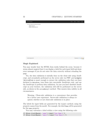 32 CHAPTER 2. GETTING STARTED
Magic Explained
You may wonder how the HTML form works behind the scene, because it
seems almost magical that it can display a label for each input ﬁeld and show
error messages if you do not enter the data correctly without reloading the
page.
Yes, the data validation is initially done on the client side using JavaS-
cript, and secondarily performed on the server side via PHP. yiiwidgets
ActiveForm is smart enough to extract the validation rules that you have
declared in EntryForm, turn them into executable JavaScript code, and use
the JavaScript to perform data validation. In case you have disabled JavaS-
cript on your browser, the validation will still be performed on the server
side, as shown in the actionEntry() method. This ensures data validity in all
circumstances.
Warning: Client-side validation is a convenience that provides
for a better user experience. Server-side validation is always re-
quired, whether or not client-side validation is in place.
The labels for input ﬁelds are generated by the field() method, using the
property names from the model. For example, the label Name will be generated
for the name property.
You may customize a label within a view using the following code:
<?= $form->field($model, ’name’)->label(’Your Name’) ?>
<?= $form->field($model, ’email’)->label(’Your Email’) ?>
 
