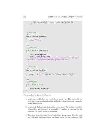 374 CHAPTER 12. DEVELOPMENT TOOLS
$this->_viewFiles[] = $event->sender->getViewFile();
});
}
/**
* @inheritdoc
*/
public function getName()
{
return ’Views’;
}
/**
* @inheritdoc
*/
public function getSummary()
{
$url = $this->getUrl();
$count = count($this->data);
return "<div class="yii-debug-toolbar-block"><a href="$url">
Views <span class="label">$count</span></a></div>";
}
/**
* @inheritdoc
*/
public function getDetail()
{
return ’<ol><li>’ . implode(’<li>’, $this->data) . ’</ol>’;
}
/**
* @inheritdoc
*/
public function save()
{
return $this->_viewFiles;
}
}
The workﬂow for the code above is:
1. init is executed before any controller action is run. This method is the
best place to attach handlers that will collect data during the controller
action’s execution.
2. save is called after controller action is executed. The data returned by
this method will be stored in a data ﬁle. If nothing is returned by this
method, the panel won’t be rendered.
3. The data from the data ﬁle is loaded into $this->data. For the tool-
bar, this will always represent the latest data, For the debugger, this
 