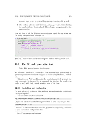 12.2. THE GII CODE GENERATION TOOL 375
property may be set to be read from any previous data ﬁle as well.
4. The toolbar takes its contents from getSummary. There, we’re showing
the number of view ﬁles rendered. The debugger uses getDetail for the
same purpose.
Now it’s time to tell the debugger to use the new panel. In config/web.php,
the debug conﬁguration is modiﬁed to:
if (YII_ENV_DEV) {
// configuration adjustments for ’dev’ environment
$config[’bootstrap’][] = ’debug’;
$config[’modules’][’debug’] = [
’class’ => ’yiidebugModule’,
’panels’ => [
’views’ => [’class’ => ’apppanelsViewsPanel’],
],
];
// ...
That’s it. Now we have another useful panel without writing much code.
12.2 The Gii code generation tool
Note: This section is under development.
Yii includes a handy tool, named Gii, that provides rapid prototyping by
generating commonly used code snippets as well as complete CRUD control-
lers.
Gii provides a Web-based interface for you to interactively generate the
code you want. It also provides a command line interface for people who
prefer to work with their console windows most of the time.
12.2.1 Installing and conﬁguring
Gii is an oﬃcial Yii extension. The preferred way to install this extension is
through composer1.
You can either run this command:
php composer.phar require --prefer-dist yiisoft/yii2-gii "*"
Or you can add this code to the require section of your composer.json ﬁle:
"yiisoft/yii2-gii": "*"
Once the Gii extension has been installed, you enable it by adding these lines
to your application conﬁguration ﬁle:
1
http://getcomposer.org/download/
 