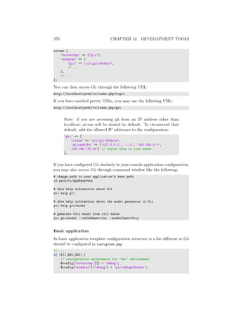 376 CHAPTER 12. DEVELOPMENT TOOLS
return [
’bootstrap’ => [’gii’],
’modules’ => [
’gii’ => ’yiigiiModule’,
// ...
],
// ...
];
You can then access Gii through the following URL:
http://localhost/path/to/index.php?r=gii
If you have enabled pretty URLs, you may use the following URL:
http://localhost/path/to/index.php/gii
Note: if you are accessing gii from an IP address other than
localhost, access will be denied by default. To circumvent that
default, add the allowed IP addresses to the conﬁguration:
’gii’ => [
’class’ => ’yiigiiModule’,
’allowedIPs’ => [’127.0.0.1’, ’::1’, ’192.168.0.*’, ’
192.168.178.20’] // adjust this to your needs
],
If you have conﬁgured Gii similarly in your console application conﬁguration,
you may also access Gii through command window like the following:
# change path to your application’s base path
cd path/to/AppBasePath
# show help information about Gii
yii help gii
# show help information about the model generator in Gii
yii help gii/model
# generate City model from city table
yii gii/model --tableName=city --modelClass=City
Basic application
In basic application template conﬁguration structure is a bit diﬀerent so Gii
should be conﬁgured in config/web.php:
// ...
if (YII_ENV_DEV) {
// configuration adjustments for ’dev’ environment
$config[’bootstrap’][] = ’debug’;
$config[’modules’][’debug’] = ’yiidebugModule’;
 