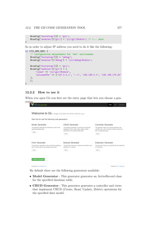 12.2. THE GII CODE GENERATION TOOL 377
$config[’bootstrap’][] = ’gii’;
$config[’modules’][’gii’] = ’yiigiiModule’; // <--- here
}
So in order to adjust IP address you need to do it like the following:
if (YII_ENV_DEV) {
// configuration adjustments for ’dev’ environment
$config[’bootstrap’][] = ’debug’;
$config[’modules’][’debug’] = ’yiidebugModule’;
$config[’bootstrap’][] = ’gii’;
$config[’modules’][’gii’] = [
’class’ => ’yiigiiModule’,
’allowedIPs’ => [’127.0.0.1’, ’::1’, ’192.168.0.*’, ’192.168.178.20’
],
];
}
12.2.2 How to use it
When you open Gii you ﬁrst see the entry page that lets you choose a gen-
erator.
By default there are the following generators available:
• Model Generator - This generator generates an ActiveRecord class
for the speciﬁed database table.
• CRUD Generator - This generator generates a controller and views
that implement CRUD (Create, Read, Update, Delete) operations for
the speciﬁed data model.
 