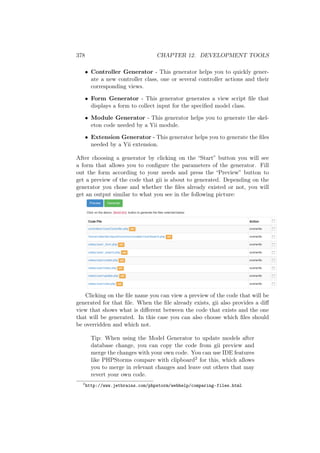 378 CHAPTER 12. DEVELOPMENT TOOLS
• Controller Generator - This generator helps you to quickly gener-
ate a new controller class, one or several controller actions and their
corresponding views.
• Form Generator - This generator generates a view script ﬁle that
displays a form to collect input for the speciﬁed model class.
• Module Generator - This generator helps you to generate the skel-
eton code needed by a Yii module.
• Extension Generator - This generator helps you to generate the ﬁles
needed by a Yii extension.
After choosing a generator by clicking on the “Start” button you will see
a form that allows you to conﬁgure the parameters of the generator. Fill
out the form according to your needs and press the “Preview” button to
get a preview of the code that gii is about to generated. Depending on the
generator you chose and whether the ﬁles already existed or not, you will
get an output similar to what you see in the following picture:
Clicking on the ﬁle name you can view a preview of the code that will be
generated for that ﬁle. When the ﬁle already exists, gii also provides a diﬀ
view that shows what is diﬀerent between the code that exists and the one
that will be generated. In this case you can also choose which ﬁles should
be overridden and which not.
Tip: When using the Model Generator to update models after
database change, you can copy the code from gii preview and
merge the changes with your own code. You can use IDE features
like PHPStorms compare with clipboard2 for this, which allows
you to merge in relevant changes and leave out others that may
revert your own code.
2
http://www.jetbrains.com/phpstorm/webhelp/comparing-files.html
 