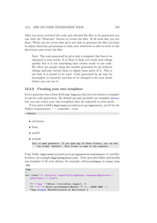 12.2. THE GII CODE GENERATION TOOL 379
After you have reviewed the code and selected the ﬁles to be generated you
can click the “Generate” button to create the ﬁles. If all went ﬁne you are
done. When you see errors that gii is not able to generate the ﬁles you have
to adjust directory permissions so that your webserver is able to write to the
directories and create the ﬁles.
Note: The code generated by gii is only a template that has to be
adjusted to your needs. It is there to help you create new things
quickly but it is not something that creates ready to use code.
We often see people using the models generated by gii without
change and just extend them to adjust some parts of it. This is
not how it is meant to be used. Code generated by gii may be
incomplete or incorrect and has to be changed to ﬁt your needs
before you can use it.
12.2.3 Creating your own templates
Every generator has a form ﬁeld Code Template that lets you choose a template
to use for code generation. By default gii only provides one template default
but you can create your own templates that are adjusted to your needs.
If you open a folder @appvendoryiisoftyii2-giigenerators, you’ll see six
folders of generators. ‘ + controller - crud
+ default
• extension
• form
• model
• module
This is name generator. If you open any of these folders, you can see
the folder ‘default‘. This folder is name of the template.
Copy folder @appvendoryiisoftyii2-giigeneratorscruddefault to another
location, for example @appmyTemplatescrud. Now open this folder and modify
any template to ﬁt your desires, for example, add errorSummary in views_form
.php:
<?php
//...
<div class="<?= Inflector::camel2id(StringHelper::basename($generator->
modelClass)) ?>-form">
<?= "<?php " ?>$form = ActiveForm::begin(); ?>
<?= "<?=" ?> $form->errorSummary($model) ?> <!-- ADDED HERE -->
<?php foreach ($safeAttributes as $attribute) {
 