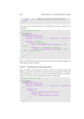 380 CHAPTER 12. DEVELOPMENT TOOLS
echo " <?= " . $generator->generateActiveField($attribute) . "
?>nn";
} ?>
//...
Now you need to tell GII about our template.The setting is made in the
conﬁg ﬁle:
// config/web.php for basic app
// ...
if (YII_ENV_DEV) {
$config[’modules’][’gii’] = [
’class’ => ’yiigiiModule’,
’allowedIPs’ => [’127.0.0.1’, ’::1’, ’192.168.0.*’, ’192.168.178.20’
],
’generators’ => [ //here
’crud’ => [ //name generator
’class’ => ’yiigiigeneratorscrudGenerator’, //class
generator
’templates’ => [ //setting for out templates
’myCrud’ => ’@app/myTemplates/crud/default’, //name
template => path to template
]
]
],
];
}
Open the CRUD generator and you will see that in the ﬁeld Code Template of
form appeared own template .
12.2.4 Creating your own generators
Open the folder of any generator and you will see two ﬁles form.php and
Generator.php. One is the form, the second is the class generator. For create
your own generator, you need to create or override these classes in any folder.
Again as in the previous paragraph customize conﬁguration:
//config/web.php for basic app
//..
if (YII_ENV_DEV) {
$config[’modules’][’gii’] = [
’class’ => ’yiigiiModule’,
’allowedIPs’ => [’127.0.0.1’, ’::1’, ’192.168.0.*’, ’192.168.178.20’
],
’generators’ => [
’myCrud’ => [
’class’ => ’appmyTemplatescrudGenerator’,
’templates’ => [
’my’ => ’@app/myTemplates/crud/default’,
]
]
],
];
 