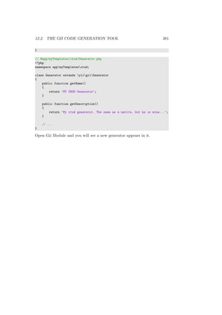 12.2. THE GII CODE GENERATION TOOL 381
}
// @app/myTemplates/crud/Generator.php
<?php
namespace appmyTemplatescrud;
class Generator extends yiigiiGenerator
{
public function getName()
{
return ’MY CRUD Generator’;
}
public function getDescription()
{
return ’My crud generator. The same as a native, but he is mine...’;
}
// ...
}
Open Gii Module and you will see a new generator appears in it.
 