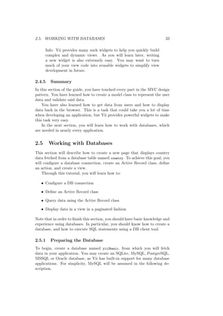 2.5. WORKING WITH DATABASES 33
Info: Yii provides many such widgets to help you quickly build
complex and dynamic views. As you will learn later, writing
a new widget is also extremely easy. You may want to turn
much of your view code into reusable widgets to simplify view
development in future.
2.4.5 Summary
In this section of the guide, you have touched every part in the MVC design
pattern. You have learned how to create a model class to represent the user
data and validate said data.
You have also learned how to get data from users and how to display
data back in the browser. This is a task that could take you a lot of time
when developing an application, but Yii provides powerful widgets to make
this task very easy.
In the next section, you will learn how to work with databases, which
are needed in nearly every application.
2.5 Working with Databases
This section will describe how to create a new page that displays country
data fetched from a database table named country. To achieve this goal, you
will conﬁgure a database connection, create an Active Record class, deﬁne
an action, and create a view.
Through this tutorial, you will learn how to:
• Conﬁgure a DB connection
• Deﬁne an Active Record class
• Query data using the Active Record class
• Display data in a view in a paginated fashion
Note that in order to ﬁnish this section, you should have basic knowledge and
experience using databases. In particular, you should know how to create a
database, and how to execute SQL statements using a DB client tool.
2.5.1 Preparing the Database
To begin, create a database named yii2basic, from which you will fetch
data in your application. You may create an SQLite, MySQL, PostgreSQL,
MSSQL or Oracle database, as Yii has built-in support for many database
applications. For simplicity, MySQL will be assumed in the following de-
scription.
 