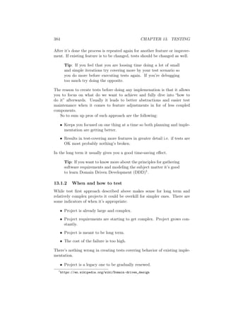 384 CHAPTER 13. TESTING
After it’s done the process is repeated again for another feature or improve-
ment. If existing feature is to be changed, tests should be changed as well.
Tip: If you feel that you are loosing time doing a lot of small
and simple iterations try covering more by your test scenario so
you do more before executing tests again. If you’re debugging
too much try doing the opposite.
The reason to create tests before doing any implemenation is that it allows
you to focus on what do we want to achieve and fully dive into “how to
do it” afterwards. Usually it leads to better abstractions and easier test
maintenance when it comes to feature adjustments in for of less coupled
components.
So to sum up pros of such approach are the following:
• Keeps you focused on one thing at a time so both planning and imple-
mentation are getting better.
• Results in test-covering more features in greater detail i.e. if tests are
OK most probably nothing’s broken.
In the long term it usually gives you a good time-saving eﬀect.
Tip: If you want to know more about the principles for gathering
software requirements and modeling the subject matter it’s good
to learn Domain Driven Development (DDD)1.
13.1.2 When and how to test
While test ﬁrst approach described above makes sense for long term and
relatively complex projects it could be overkill for simpler ones. There are
some indicators of when it’s appropriate:
• Project is already large and complex.
• Project requirements are starting to get complex. Project grows con-
stantly.
• Project is meant to be long term.
• The cost of the failure is too high.
There’s nothing wrong in creating tests covering behavior of existing imple-
mentation.
• Project is a legacy one to be gradually renewed.
1
https://en.wikipedia.org/wiki/Domain-driven_design
 