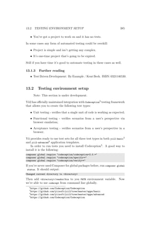 13.2. TESTING ENVIRONMENT SETUP 385
• You’ve got a project to work on and it has no tests.
In some cases any form of automated testing could be overkill:
• Project is simple and isn’t getting any complex.
• It’s one-time project that’s going to be expired.
Still if you have time it’s good to automate testing in these cases as well.
13.1.3 Further reading
• Test Driven Development: By Example / Kent Beck. ISBN: 0321146530.
13.2 Testing environment setup
Note: This section is under development.
Yii2 has oﬃcially maintained integration with Codeception2 testing framework
that allows you to create the following test types:
• Unit testing - veriﬁes that a single unit of code is working as expected;
• Functional testing - veriﬁes scenarios from a user’s perspective via
browser emulation;
• Acceptance testing - veriﬁes scenarios from a user’s perspective in a
browser.
Yii provides ready to use test sets for all three test types in both yii2-basic3
and yii2-advanced4 application templates.
In order to run tests you need to install Codeception5. A good way to
install it is the following:
composer global require "codeception/codeception=2.0.*"
composer global require "codeception/specify=*"
composer global require "codeception/verify=*"
If you’ve never used Composer for global packages before, run composer global
status. It should output:
Changed current directory to <directory>
Then add <directory>/vendor/bin to you PATH environment variable. Now
we’re able to use codecept from command line globally.
2
https://github.com/Codeception/Codeception
3
https://github.com/yiisoft/yii2/tree/master/apps/basic
4
https://github.com/yiisoft/yii2/tree/master/apps/advanced
5
https://github.com/Codeception/Codeception
 