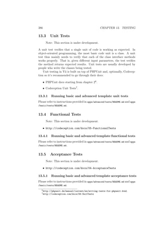 386 CHAPTER 13. TESTING
13.3 Unit Tests
Note: This section is under development.
A unit test veriﬁes that a single unit of code is working as expected. In
object-oriented programming, the most basic code unit is a class. A unit
test thus mainly needs to verify that each of the class interface methods
works properly. That is, given diﬀerent input parameters, the test veriﬁes
the method returns expected results. Unit tests are usually developed by
people who write the classes being tested.
Unit testing in Yii is built on top of PHPUnit and, optionally, Codecep-
tion so it’s recommended to go through their docs:
• PHPUnit docs starting from chapter 26.
• Codeception Unit Tests7.
13.3.1 Running basic and advanced template unit tests
Please refer to instructions provided in apps/advanced/tests/README.md and apps
/basic/tests/README.md.
13.4 Functional Tests
Note: This section is under development.
• http://codeception.com/docs/05-FunctionalTests
13.4.1 Running basic and advanced template functional tests
Please refer to instructions provided in apps/advanced/tests/README.md and apps
/basic/tests/README.md.
13.5 Acceptance Tests
Note: This section is under development.
• http://codeception.com/docs/04-AcceptanceTests
13.5.1 Running basic and advanced template acceptance tests
Please refer to instructions provided in apps/advanced/tests/README.md and apps
/basic/tests/README.md.
6
http://phpunit.de/manual/current/en/writing-tests-for-phpunit.html
7
http://codeception.com/docs/06-UnitTests
 