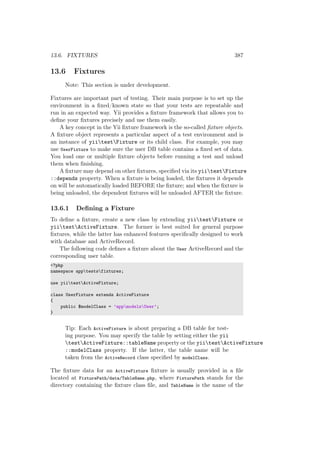 13.6. FIXTURES 387
13.6 Fixtures
Note: This section is under development.
Fixtures are important part of testing. Their main purpose is to set up the
environment in a ﬁxed/known state so that your tests are repeatable and
run in an expected way. Yii provides a ﬁxture framework that allows you to
deﬁne your ﬁxtures precisely and use them easily.
A key concept in the Yii ﬁxture framework is the so-called ﬁxture objects.
A ﬁxture object represents a particular aspect of a test environment and is
an instance of yiitestFixture or its child class. For example, you may
use UserFixture to make sure the user DB table contains a ﬁxed set of data.
You load one or multiple ﬁxture objects before running a test and unload
them when ﬁnishing.
A ﬁxture may depend on other ﬁxtures, speciﬁed via its yiitestFixture
::depends property. When a ﬁxture is being loaded, the ﬁxtures it depends
on will be automatically loaded BEFORE the ﬁxture; and when the ﬁxture is
being unloaded, the dependent ﬁxtures will be unloaded AFTER the ﬁxture.
13.6.1 Deﬁning a Fixture
To deﬁne a ﬁxture, create a new class by extending yiitestFixture or
yiitestActiveFixture. The former is best suited for general purpose
ﬁxtures, while the latter has enhanced features speciﬁcally designed to work
with database and ActiveRecord.
The following code deﬁnes a ﬁxture about the User ActiveRecord and the
corresponding user table.
<?php
namespace apptestsfixtures;
use yiitestActiveFixture;
class UserFixture extends ActiveFixture
{
public $modelClass = ’appmodelsUser’;
}
Tip: Each ActiveFixture is about preparing a DB table for test-
ing purpose. You may specify the table by setting either the yii
testActiveFixture::tableName property or the yiitestActiveFixture
::modelClass property. If the latter, the table name will be
taken from the ActiveRecord class speciﬁed by modelClass.
The ﬁxture data for an ActiveFixture ﬁxture is usually provided in a ﬁle
located at FixturePath/data/TableName.php, where FixturePath stands for the
directory containing the ﬁxture class ﬁle, and TableName is the name of the
 