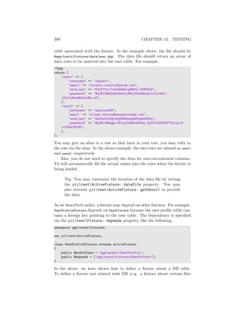 388 CHAPTER 13. TESTING
table associated with the ﬁxture. In the example above, the ﬁle should be
@app/tests/fixtures/data/user.php. The data ﬁle should return an array of
data rows to be inserted into the user table. For example,
<?php
return [
’user1’ => [
’username’ => ’lmayert’,
’email’ => ’strosin.vernice@jerde.com’,
’auth_key’ => ’K3nF70it7tzNsHddEiq0BZ0i-OU8S3xV’,
’password’ => ’$2y$13$WSyE5hHsG1rWN2jV8LRHzubilrCLI5Ev/
iK0r3jRuwQEs2ldRu.a2’,
],
’user2’ => [
’username’ => ’napoleon69’,
’email’ => ’aileen.barton@heaneyschumm.com’,
’auth_key’ => ’dZlXsVnIDgIzFgX4EduAqkEPuphhOh9q’,
’password’ => ’$2y$13$kkgpvJ8lnjKo8RuoR30ay.RjDf15bMcHIF7Vz1zz/6
viYG5xJExU6’,
],
];
You may give an alias to a row so that later in your test, you may refer to
the row via the alias. In the above example, the two rows are aliased as user1
and user2, respectively.
Also, you do not need to specify the data for auto-incremental columns.
Yii will automatically ﬁll the actual values into the rows when the ﬁxture is
being loaded.
Tip: You may customize the location of the data ﬁle by setting
the yiitestActiveFixture::dataFile property. You may
also override yiitestActiveFixture::getData() to provide
the data.
As we described earlier, a ﬁxture may depend on other ﬁxtures. For example,
UserProfileFixture depends on UserFixture because the user proﬁle table con-
tains a foreign key pointing to the user table. The dependency is speciﬁed
via the yiitestFixture::depends property, like the following,
namespace apptestsfixtures;
use yiitestActiveFixture;
class UserProfileFixture extends ActiveFixture
{
public $modelClass = ’appmodelsUserProfile’;
public $depends = [’apptestsfixturesUserFixture’];
}
In the above, we have shown how to deﬁne a ﬁxture about a DB table.
To deﬁne a ﬁxture not related with DB (e.g. a ﬁxture about certain ﬁles
 