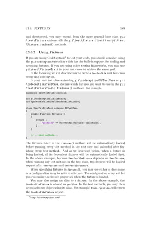 13.6. FIXTURES 389
and directories), you may extend from the more general base class yii
testFixture and override the yiitestFixture::load() and yiitest
Fixture::unload() methods.
13.6.2 Using Fixtures
If you are using CodeCeption8 to test your code, you should consider using
the yii2-codeception extension which has the built-in support for loading and
accessing ﬁxtures. If you are using other testing frameworks, you may use
yiitestFixtureTrait in your test cases to achieve the same goal.
In the following we will describe how to write a UserProfile unit test class
using yii2-codeception.
In your unit test class extending yiicodeceptionDbTestCase or yii
codeceptionTestCase, declare which ﬁxtures you want to use in the yii
testFixtureTrait::fixtures() method. For example,
namespace apptestsunitmodels;
use yiicodeceptionDbTestCase;
use apptestsfixturesUserProfileFixture;
class UserProfileTest extends DbTestCase
{
public function fixtures()
{
return [
’profiles’ => UserProfileFixture::className(),
];
}
// ...test methods...
}
The ﬁxtures listed in the fixtures() method will be automatically loaded
before running every test method in the test case and unloaded after ﬁn-
ishing every test method. And as we described before, when a ﬁxture is
being loaded, all its dependent ﬁxtures will be automatically loaded ﬁrst.
In the above example, because UserProfileFixture depends on UserFixture,
when running any test method in the test class, two ﬁxtures will be loaded
sequentially: UserFixture and UserProfileFixture.
When specifying ﬁxtures in fixtures(), you may use either a class name
or a conﬁguration array to refer to a ﬁxture. The conﬁguration array will let
you customize the ﬁxture properties when the ﬁxture is loaded.
You may also assign an alias to a ﬁxture. In the above example, the
UserProfileFixture is aliased as profiles. In the test methods, you may then
access a ﬁxture object using its alias. For example, $this->profiles will return
the UserProfileFixture object.
8
http://codeception.com/
 