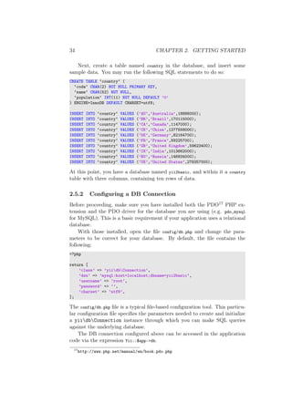 34 CHAPTER 2. GETTING STARTED
Next, create a table named country in the database, and insert some
sample data. You may run the following SQL statements to do so:
CREATE TABLE ‘country‘ (
‘code‘ CHAR(2) NOT NULL PRIMARY KEY,
‘name‘ CHAR(52) NOT NULL,
‘population‘ INT(11) NOT NULL DEFAULT ’0’
) ENGINE=InnoDB DEFAULT CHARSET=utf8;
INSERT INTO ‘country‘ VALUES (’AU’,’Australia’,18886000);
INSERT INTO ‘country‘ VALUES (’BR’,’Brazil’,170115000);
INSERT INTO ‘country‘ VALUES (’CA’,’Canada’,1147000);
INSERT INTO ‘country‘ VALUES (’CN’,’China’,1277558000);
INSERT INTO ‘country‘ VALUES (’DE’,’Germany’,82164700);
INSERT INTO ‘country‘ VALUES (’FR’,’France’,59225700);
INSERT INTO ‘country‘ VALUES (’GB’,’United Kingdom’,59623400);
INSERT INTO ‘country‘ VALUES (’IN’,’India’,1013662000);
INSERT INTO ‘country‘ VALUES (’RU’,’Russia’,146934000);
INSERT INTO ‘country‘ VALUES (’US’,’United States’,278357000);
At this point, you have a database named yii2basic, and within it a country
table with three columns, containing ten rows of data.
2.5.2 Conﬁguring a DB Connection
Before proceeding, make sure you have installed both the PDO17 PHP ex-
tension and the PDO driver for the database you are using (e.g. pdo_mysql
for MySQL). This is a basic requirement if your application uses a relational
database.
With those installed, open the ﬁle config/db.php and change the para-
meters to be correct for your database. By default, the ﬁle contains the
following:
<?php
return [
’class’ => ’yiidbConnection’,
’dsn’ => ’mysql:host=localhost;dbname=yii2basic’,
’username’ => ’root’,
’password’ => ’’,
’charset’ => ’utf8’,
];
The config/db.php ﬁle is a typical ﬁle-based conﬁguration tool. This particu-
lar conﬁguration ﬁle speciﬁes the parameters needed to create and initialize
a yiidbConnection instance through which you can make SQL queries
against the underlying database.
The DB connection conﬁgured above can be accessed in the application
code via the expression Yii::$app->db.
17
http://www.php.net/manual/en/book.pdo.php
 