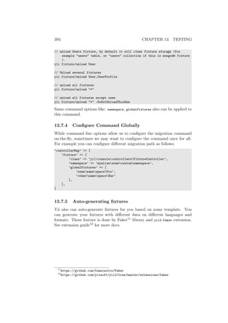 394 CHAPTER 13. TESTING
// unload Users fixture, by default it will clear fixture storage (for
example "users" table, or "users" collection if this is mongodb fixture
).
yii fixture/unload User
// Unload several fixtures
yii fixture/unload User,UserProfile
// unload all fixtures
yii fixture/unload "*"
// unload all fixtures except ones
yii fixture/unload "*" -DoNotUnloadThisOne
Same command options like: namespace, globalFixtures also can be applied to
this command.
13.7.4 Conﬁgure Command Globally
While command line options allow us to conﬁgure the migration command
on-the-ﬂy, sometimes we may want to conﬁgure the command once for all.
For example you can conﬁgure diﬀerent migration path as follows:
’controllerMap’ => [
’fixture’ => [
’class’ => ’yiiconsolecontrollersFixtureController’,
’namespace’ => ’myaliassomecustomnamespace’,
’globalFixtures’ => [
’somenamespaceFoo’,
’othernamespaceBar’
],
],
]
13.7.5 Auto-generating ﬁxtures
Yii also can auto-generate ﬁxtures for you based on some template. You
can generate your ﬁxtures with diﬀerent data on diﬀerent languages and
formats. These feature is done by Faker11 library and yii2-faker extension.
See extension guide12 for more docs.
11
https://github.com/fzaninotto/Faker
12
https://github.com/yiisoft/yii2/tree/master/extensions/faker
 