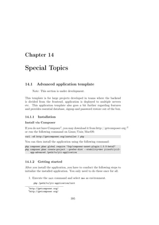 Chapter 14
Special Topics
14.1 Advanced application template
Note: This section is under development.
This template is for large projects developed in teams where the backend
is divided from the frontend, application is deployed to multiple servers
etc. This application template also goes a bit further regarding features
and provides essential database, signup and password restore out of the box.
14.1.1 Installation
Install via Composer
If you do not have Composer1, you may download it from http://getcomposer.org/2
or run the following command on Linux/Unix/MacOS:
curl -sS http://getcomposer.org/installer | php
You can then install the application using the following command:
php composer.phar global require "fxp/composer-asset-plugin:1.0.0-beta2"
php composer.phar create-project --prefer-dist --stability=dev yiisoft/yii2-
app-advanced /path/to/yii-application
14.1.2 Getting started
After you install the application, you have to conduct the following steps to
initialize the installed application. You only need to do these once for all.
1. Execute the init command and select dev as environment.
php /path/to/yii-application/init
1
http://getcomposer.org/
2
http://getcomposer.org/
395
 