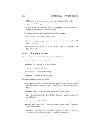 396 CHAPTER 14. SPECIAL TOPICS
Otherwise, in production execute init in non-interactive mode.
php /path/to/yii-application/init --env=Production overwrite=All
2. Create a new database and adjust the components.db conﬁguration in
common/config/main-local.php accordingly.
3. Apply migrations with console command yii migrate.
4. Set document roots of your web server:
• for frontend /path/to/yii-application/frontend/web/ and using the URL
http://frontend/
• for backend /path/to/yii-application/backend/web/ and using the URL
http://backend/
14.1.3 Directory structure
The root directory contains the following subdirectories:
• backend - backend web application.
• common - ﬁles common to all applications.
• console - console application.
• environments - environment conﬁgs.
• frontend - frontend web application.
Root directory contains a set of ﬁles.
• .gitignore contains a list of directories ignored by git version system.
If you need something never get to your source code repository, add it
there.
• composer.json - Composer conﬁg described in detail below.
• init - initialization script described in “Composer conﬁg described in
detail below”.
• init.bat - same for Windows.
• LICENSE.md - license info. Put your project license there. Especially
when opensourcing.
• README.md - basic info about installing template. Consider replacing it
with information about your project and its installation.
 