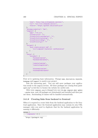 400 CHAPTER 14. SPECIAL TOPICS
"wiki": "http://www.yiiframework.com/wiki/",
"irc": "irc://irc.freenode.net/yii",
"source": "https://github.com/yiisoft/yii2"
},
"minimum-stability": "dev",
"require": {
"php": ">=5.4.0",
"yiisoft/yii2": "*",
"yiisoft/yii2-swiftmailer": "*",
"yiisoft/yii2-bootstrap": "*",
"yiisoft/yii2-debug": "*",
"yiisoft/yii2-gii": "*"
},
"scripts": {
"post-create-project-cmd": [
"yiicomposerInstaller::setPermission"
]
},
"extra": {
"writable": [
"backend/runtime",
"backend/web/assets",
"console/runtime",
"console/migrations",
"frontend/runtime",
"frontend/web/assets"
]
}
}
First we’re updating basic information. Change name, description, keywords,
homepage and support to match your project.
Now the interesting part. You can add more packages your applica-
tion needs to the require section. All these packages are coming from pack-
agist.org3 so feel free to browse the website for useful code.
After your composer.json is changed you can run php composer.phar update
--prefer-dist, wait till packages are downloaded and installed and then just
use them. Autoloading of classes will be handled automatically.
14.1.8 Creating links from backend to frontend
Often it’s required to create links from the backend application to the fron-
tend application. Since the frontend application may contain its own URL
manager rules you need to duplicate that for the backend application by
naming it diﬀerently:
return [
’components’ => [
3
https://packagist.org/
 
