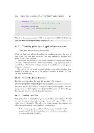 14.2. CREATING YOUR OWN APPLICATION STRUCTURE 401
’urlManager’ => [
// here is your normal backend url manager config
],
’urlManagerFrontend’ => [
// here is your frontend URL manager config
],
],
];
After it is done, you can get an URL pointing to frontend like the following:
echo Yii::$app->urlManagerFrontend->createUrl(...);
14.2 Creating your own Application structure
Note: This section is under development.
While the basic and advanced application templates are great for most of
your needs, you may want to create your own application template with
which to start your projects.
Application templates in Yii are simply repositories containing a composer
.json ﬁle, and registered as a Composer package. Any repository can be
identiﬁed as a Composer package, making it installable via create-project
Composer command.
Since it’s a bit too much to start building your entire template from
scratch, it is better to use one of the built-in templates as a base. Let’s use
the basic template here.
14.2.1 Clone the Basic Template
The ﬁrst step is to clone the basic Yii template’s Git repository:
git clone git@github.com:yiisoft/yii2-app-basic.git
Then wait for the repository to be downloaded to your computer. Since the
changes made to the template won’t be pushed back, you can delete the .git
diretory and all of its contents from the download.
14.2.2 Modify the Files
Next, you’ll want to modify the composer.json to reﬂect your template. Change
the name, description, keywords, homepage, license, and support values to de-
scribe your new template. Also adjust the require, require-dev, suggest, and
other options to match your template’s requirements.
Note: In the composer.json ﬁle, use the writable parameter under
extra to specify per ﬁle permissions to be set after an application
is created using the template.
 