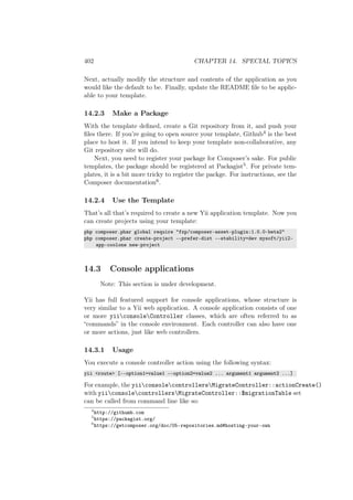 402 CHAPTER 14. SPECIAL TOPICS
Next, actually modify the structure and contents of the application as you
would like the default to be. Finally, update the README ﬁle to be applic-
able to your template.
14.2.3 Make a Package
With the template deﬁned, create a Git repository from it, and push your
ﬁles there. If you’re going to open source your template, Github4 is the best
place to host it. If you intend to keep your template non-collaborative, any
Git repository site will do.
Next, you need to register your package for Composer’s sake. For public
templates, the package should be registered at Packagist5. For private tem-
plates, it is a bit more tricky to register the packge. For instructions, see the
Composer documentation6.
14.2.4 Use the Template
That’s all that’s required to create a new Yii application template. Now you
can create projects using your template:
php composer.phar global require "fxp/composer-asset-plugin:1.0.0-beta2"
php composer.phar create-project --prefer-dist --stability=dev mysoft/yii2-
app-coolone new-project
14.3 Console applications
Note: This section is under development.
Yii has full featured support for console applications, whose structure is
very similar to a Yii web application. A console application consists of one
or more yiiconsoleController classes, which are often referred to as
“commands” in the console environment. Each controller can also have one
or more actions, just like web controllers.
14.3.1 Usage
You execute a console controller action using the following syntax:
yii <route> [--option1=value1 --option2=value2 ... argument1 argument2 ...]
For example, the yiiconsolecontrollersMigrateController::actionCreate()
with yiiconsolecontrollersMigrateController::$migrationTable set
can be called from command line like so:
4
http://githumb.com
5
https://packagist.org/
6
https://getcomposer.org/doc/05-repositories.md#hosting-your-own
 
