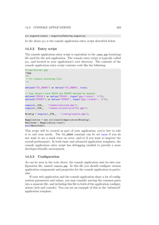 14.3. CONSOLE APPLICATIONS 403
yii migrate/create --migrationTable=my_migration
In the above yii is the console application entry script described below.
14.3.2 Entry script
The console application entry script is equivalent to the index.php bootstrap
ﬁle used for the web application. The console entry script is typically called
yii, and located in your application’s root directory. The contents of the
console application entry script contains code like the following:
#!/usr/bin/env php
<?php
/**
* Yii console bootstrap file.
*/
defined(’YII_DEBUG’) or define(’YII_DEBUG’, true);
// fcgi doesn’t have STDIN and STDOUT defined by default
defined(’STDIN’) or define(’STDIN’, fopen(’php://stdin’, ’r’));
defined(’STDOUT’) or define(’STDOUT’, fopen(’php://stdout’, ’w’));
require(__DIR__ . ’/vendor/autoload.php’);
require(__DIR__ . ’/vendor/yiisoft/yii2/Yii.php’);
$config = require(__DIR__ . ’/config/console.php’);
$application = new yiiconsoleApplication($config);
$exitCode = $application->run();
exit($exitCode);
This script will be created as part of your application; you’re free to edit
it to suit your needs. The YII_DEBUG constant can be set false if you do
not want to see a stack trace on error, and/or if you want to improve the
overall performance. In both basic and advanced application templates, the
console application entry script has debugging enabled to provide a more
developer-friendly environment.
14.3.3 Conﬁguration
As can be seen in the code above, the console application uses its own con-
ﬁguration ﬁle, named console.php. In this ﬁle you should conﬁgure various
application components and properties for the console application in partic-
ular.
If your web application and the console application share a lot of conﬁg-
uration parameters and values, you may consider moving the common parts
into a separate ﬁle, and including this ﬁle in both of the application conﬁgur-
ations (web and console). You can see an example of this in the “advanced”
application template.
 