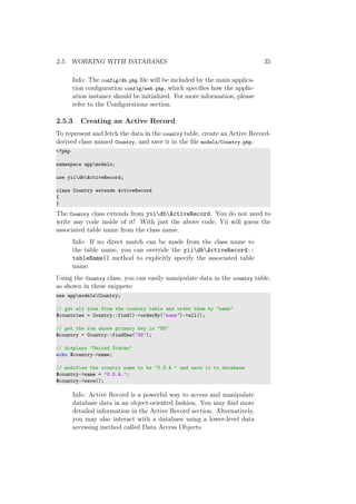 2.5. WORKING WITH DATABASES 35
Info: The config/db.php ﬁle will be included by the main applica-
tion conﬁguration config/web.php, which speciﬁes how the applic-
ation instance should be initialized. For more information, please
refer to the Conﬁgurations section.
2.5.3 Creating an Active Record
To represent and fetch the data in the country table, create an Active Record-
derived class named Country, and save it in the ﬁle models/Country.php.
<?php
namespace appmodels;
use yiidbActiveRecord;
class Country extends ActiveRecord
{
}
The Country class extends from yiidbActiveRecord. You do not need to
write any code inside of it! With just the above code, Yii will guess the
associated table name from the class name.
Info: If no direct match can be made from the class name to
the table name, you can override the yiidbActiveRecord::
tableName() method to explicitly specify the associated table
name.
Using the Country class, you can easily manipulate data in the country table,
as shown in these snippets:
use appmodelsCountry;
// get all rows from the country table and order them by "name"
$countries = Country::find()->orderBy(’name’)->all();
// get the row whose primary key is "US"
$country = Country::findOne(’US’);
// displays "United States"
echo $country->name;
// modifies the country name to be "U.S.A." and save it to database
$country->name = ’U.S.A.’;
$country->save();
Info: Active Record is a powerful way to access and manipulate
database data in an object-oriented fashion. You may ﬁnd more
detailed information in the Active Record section. Alternatively,
you may also interact with a database using a lower-level data
accessing method called Data Access Objects.
 