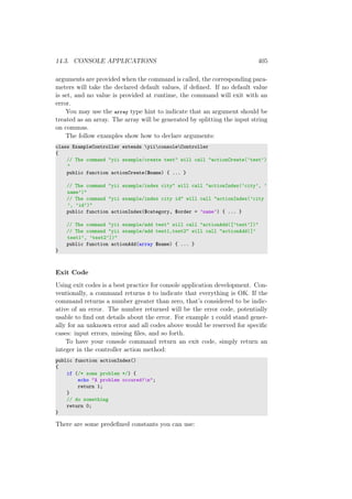 14.3. CONSOLE APPLICATIONS 405
arguments are provided when the command is called, the corresponding para-
meters will take the declared default values, if deﬁned. If no default value
is set, and no value is provided at runtime, the command will exit with an
error.
You may use the array type hint to indicate that an argument should be
treated as an array. The array will be generated by splitting the input string
on commas.
The follow examples show how to declare arguments:
class ExampleController extends yiiconsoleController
{
// The command "yii example/create test" will call "actionCreate(’test’)
"
public function actionCreate($name) { ... }
// The command "yii example/index city" will call "actionIndex(’city’, ’
name’)"
// The command "yii example/index city id" will call "actionIndex(’city
’, ’id’)"
public function actionIndex($category, $order = ’name’) { ... }
// The command "yii example/add test" will call "actionAdd([’test’])"
// The command "yii example/add test1,test2" will call "actionAdd([’
test1’, ’test2’])"
public function actionAdd(array $name) { ... }
}
Exit Code
Using exit codes is a best practice for console application development. Con-
ventionally, a command returns 0 to indicate that everything is OK. If the
command returns a number greater than zero, that’s considered to be indic-
ative of an error. The number returned will be the error code, potentially
usable to ﬁnd out details about the error. For example 1 could stand gener-
ally for an unknown error and all codes above would be reserved for speciﬁc
cases: input errors, missing ﬁles, and so forth.
To have your console command return an exit code, simply return an
integer in the controller action method:
public function actionIndex()
{
if (/* some problem */) {
echo "A problem occured!n";
return 1;
}
// do something
return 0;
}
There are some predeﬁned constants you can use:
 