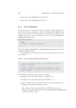 406 CHAPTER 14. SPECIAL TOPICS
• Controller::EXIT_CODE_NORMAL with value of 0;
• Controller::EXIT_CODE_ERROR with value of 1.
14.4 Core Validators
Yii provides a set of commonly used core validators, found primarily un-
der the yiivalidators namespace. Instead of using lengthy validator class
names, you may use aliases to specify the use of these core validators. For
example, you can use the alias required to refer to the yiivalidators
RequiredValidator class:
public function rules()
{
return [
[[’email’, ’password’], ’required’],
];
}
The yiivalidatorsValidator::builtInValidators property declares all
supported validator aliases.
In the following, we will describe the main usage and properties of every
core validator.
14.4.1 yiivalidatorsBooleanValidator
[
// checks if "selected" is either 0 or 1, regardless of data type
[’selected’, ’boolean’],
// checks if "deleted" is of boolean type, either true or false
[’deleted’, ’boolean’, ’trueValue’ => true, ’falseValue’ => false, ’
strict’ => true],
]
This validator checks if the input value is a boolean.
• trueValue: the value representing true. Defaults to ’1’.
• falseValue: the value representing false. Defaults to ’0’.
• strict: whether the type of the input value should match that of
trueValue and falseValue. Defaults to false.
Note: Because data input submitted via HTML forms are all
strings, you normally should leave the yiivalidatorsBooleanValidator
::strict property as false.
 