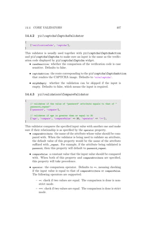 14.4. CORE VALIDATORS 407
14.4.2 yiicaptchaCaptchaValidator
[
[’verificationCode’, ’captcha’],
]
This validator is usually used together with yiicaptchaCaptchaAction
and yiicaptchaCaptcha to make sure an input is the same as the veriﬁc-
ation code displayed by yiicaptchaCaptcha widget.
• caseSensitive: whether the comparison of the veriﬁcation code is case
sensitive. Defaults to false.
• captchaAction: the route corresponding to the yiicaptchaCaptchaAction
that renders the CAPTCHA image. Defaults to ’site/captcha’.
• skipOnEmpty: whether the validation can be skipped if the input is
empty. Defaults to false, which means the input is required.
14.4.3 yiivalidatorsCompareValidator
[
// validates if the value of "password" attribute equals to that of "
password_repeat"
[’password’, ’compare’],
// validates if age is greater than or equal to 30
[’age’, ’compare’, ’compareValue’ => 30, ’operator’ => ’>=’],
]
This validator compares the speciﬁed input value with another one and make
sure if their relationship is as speciﬁed by the operator property.
• compareAttribute: the name of the attribute whose value should be com-
pared with. When the validator is being used to validate an attribute,
the default value of this property would be the name of the attribute
suﬃxed with _repeat. For example, if the attribute being validated is
password, then this property will default to password_repeat.
• compareValue: a constant value that the input value should be compared
with. When both of this property and compareAttribute are speciﬁed,
this property will take precedence.
• operator: the comparison operator. Defaults to ==, meaning checking
if the input value is equal to that of compareAttribute or compareValue.
The following operators are supported:
– ==: check if two values are equal. The comparison is done is non-
strict mode.
– ===: check if two values are equal. The comparison is done is strict
mode.
 