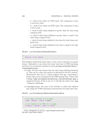 408 CHAPTER 14. SPECIAL TOPICS
– !=: check if two values are NOT equal. The comparison is done
is non-strict mode.
– !==: check if two values are NOT equal. The comparison is done
is strict mode.
– >: check if value being validated is greater than the value being
compared with.
– >=: check if value being validated is greater than or equal to the
value being compared with.
– <: check if value being validated is less than the value being com-
pared with.
– <=: check if value being validated is less than or equal to the value
being compared with.
14.4.4 yiivalidatorsDateValidator
[
[[’from’, ’to’], ’date’],
]
This validator checks if the input value is a date, time or datetime in a proper
format. Optionally, it can convert the input value into a UNIX timestamp
and store it in an attribute speciﬁed via yiivalidatorsDateValidator::
timestampAttribute.
• format: the date/time format that the value being validated should be
in. This can be a date time pattern as described in the ICU manual7.
Alternatively this can be a string preﬁxed with php: representing a
format that can be recognized by the PHP Datetime class. Please refer
to http://php.net/manual/en/datetime.createfromformat.php on
supported formats. If this is not set, it will take the value of Yii::$app
->formatter->dateFormat.
• timestampAttribute: the name of the attribute to which this validator
may assign the UNIX timestamp converted from the input date/time.
14.4.5 yiivalidatorsDefaultValueValidator
[
// set "age" to be null if it is empty
[’age’, ’default’, ’value’ => null],
// set "country" to be "USA" if it is empty
[’country’, ’default’, ’value’ => ’USA’],
7
http://userguide.icu-project.org/formatparse/datetime#
TOC-Date-Time-Format-Syntax
 