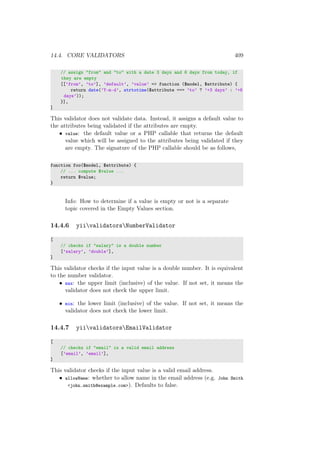 14.4. CORE VALIDATORS 409
// assign "from" and "to" with a date 3 days and 6 days from today, if
they are empty
[[’from’, ’to’], ’default’, ’value’ => function ($model, $attribute) {
return date(’Y-m-d’, strtotime($attribute === ’to’ ? ’+3 days’ : ’+6
days’));
}],
]
This validator does not validate data. Instead, it assigns a default value to
the attributes being validated if the attributes are empty.
• value: the default value or a PHP callable that returns the default
value which will be assigned to the attributes being validated if they
are empty. The signature of the PHP callable should be as follows,
function foo($model, $attribute) {
// ... compute $value ...
return $value;
}
Info: How to determine if a value is empty or not is a separate
topic covered in the Empty Values section.
14.4.6 yiivalidatorsNumberValidator
[
// checks if "salary" is a double number
[’salary’, ’double’],
]
This validator checks if the input value is a double number. It is equivalent
to the number validator.
• max: the upper limit (inclusive) of the value. If not set, it means the
validator does not check the upper limit.
• min: the lower limit (inclusive) of the value. If not set, it means the
validator does not check the lower limit.
14.4.7 yiivalidatorsEmailValidator
[
// checks if "email" is a valid email address
[’email’, ’email’],
]
This validator checks if the input value is a valid email address.
• allowName: whether to allow name in the email address (e.g. John Smith
<john.smith@example.com>). Defaults to false.
 
