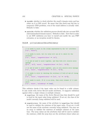 410 CHAPTER 14. SPECIAL TOPICS
• checkDNS, whether to check whether the email’s domain exists and has
either an A or MX record. Be aware that this check may fail due to
temporary DNS problems, even if the email address is actually valid.
Defaults to false.
• enableIDN, whether the validation process should take into account IDN
(internationalized domain names). Defaults to false. Note that in order
to use IDN validation you have to install and enable the intl PHP
extension, or an exception would be thrown.
14.4.8 yiivalidatorsExistValidator
[
// a1 needs to exist in the column represented by the "a1" attribute
[’a1’, ’exist’],
// a1 needs to exist, but its value will use a2 to check for the
existence
[’a1’, ’exist’, ’targetAttribute’ => ’a2’],
// a1 and a2 need to exist together, and they both will receive error
message
[[’a1’, ’a2’], ’exist’, ’targetAttribute’ => [’a1’, ’a2’]],
// a1 and a2 need to exist together, only a1 will receive error message
[’a1’, ’exist’, ’targetAttribute’ => [’a1’, ’a2’]],
// a1 needs to exist by checking the existence of both a2 and a3 (using
a1 value)
[’a1’, ’exist’, ’targetAttribute’ => [’a2’, ’a1’ => ’a3’]],
// a1 needs to exist. If a1 is an array, then every element of it must
exist.
[’a1’, ’exist’, ’allowArray’ => true],
]
This validator checks if the input value can be found in a table column.
It only works with Active Record model attributes. It supports validation
against either a single column or multiple columns.
• targetClass: the name of the Active Record class that should be used
to look for the input value being validated. If not set, the class of the
model currently being validated will be used.
• targetAttribute: the name of the attribute in targetClass that should
be used to validate the existence of the input value. If not set, it will
use the name of the attribute currently being validated. You may use
an array to validate the existence of multiple columns at the same
time. The array values are the attributes that will be used to validate
the existence, while the array keys are the attributes whose values are
 