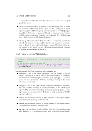 14.4. CORE VALIDATORS 411
to be validated. If the key and the value are the same, you can just
specify the value.
• filter: additional ﬁlter to be applied to the DB query used to check
the existence of the input value. This can be a string or an array
representing the additional query condition (refer to yiidbQuery::
where() on the format of query condition), or an anonymous function
with the signature function ($query), where $query is the yiidbQuery
object that you can modify in the function.
• allowArray: whether to allow the input value to be an array. Defaults to
false. If this property is true and the input is an array, then every ele-
ment of the array must exist in the target column. Note that this prop-
erty cannot be set true if you are validating against multiple columns
by setting targetAttribute as an array.
14.4.9 yiivalidatorsFileValidator
[
// checks if "primaryImage" is an uploaded image file in PNG, JPG or GIF
format.
// the file size must be less than 1MB
[’primaryImage’, ’file’, ’extensions’ => [’png’, ’jpg’, ’gif’], ’maxSize
’ => 1024*1024*1024],
]
This validator checks if the input is a valid uploaded ﬁle.
• extensions: a list of ﬁle name extensions that are allowed to be up-
loaded. This can be either an array or a string consisting of ﬁle exten-
sion names separated by space or comma (e.g. “gif, jpg”). Extension
names are case-insensitive. Defaults to null, meaning all ﬁle name
extensions are allowed.
• mimeTypes: a list of ﬁle MIME types that are allowed to be uploaded.
This can be either an array or a string consisting of ﬁle MIME types
separated by space or comma (e.g. “image/jpeg, image/png”). Mime
type names are case-insensitive. Defaults to null, meaning all MIME
types are allowed.
• minSize: the minimum number of bytes required for the uploaded ﬁle.
Defaults to null, meaning no lower limit.
• maxSize: the maximum number of bytes allowed for the uploaded ﬁle.
Defaults to null, meaning no upper limit.
• maxFiles: the maximum number of ﬁles that the given attribute can
hold. Defaults to 1, meaning the input must be a single uploaded ﬁle.
 