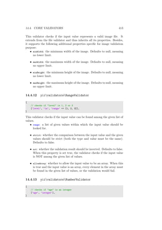 14.4. CORE VALIDATORS 413
This validator checks if the input value represents a valid image ﬁle. It
extends from the ﬁle validator and thus inherits all its properties. Besides,
it supports the following additional properties speciﬁc for image validation
purpose:
• minWidth: the minimum width of the image. Defaults to null, meaning
no lower limit.
• maxWidth: the maximum width of the image. Defaults to null, meaning
no upper limit.
• minHeight: the minimum height of the image. Defaults to null, meaning
no lower limit.
• maxHeight: the maximum height of the image. Defaults to null, meaning
no upper limit.
14.4.12 yiivalidatorsRangeValidator
[
// checks if "level" is 1, 2 or 3
[’level’, ’in’, ’range’ => [1, 2, 3]],
]
This validator checks if the input value can be found among the given list of
values.
• range: a list of given values within which the input value should be
looked for.
• strict: whether the comparison between the input value and the given
values should be strict (both the type and value must be the same).
Defaults to false.
• not: whether the validation result should be inverted. Defaults to false.
When this property is set true, the validator checks if the input value
is NOT among the given list of values.
• allowArray: whether to allow the input value to be an array. When this
is true and the input value is an array, every element in the array must
be found in the given list of values, or the validation would fail.
14.4.13 yiivalidatorsNumberValidator
[
// checks if "age" is an integer
[’age’, ’integer’],
]
 