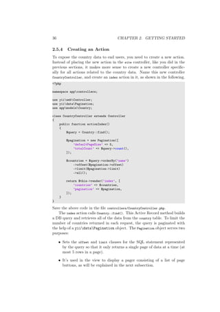 36 CHAPTER 2. GETTING STARTED
2.5.4 Creating an Action
To expose the country data to end users, you need to create a new action.
Instead of placing the new action in the site controller, like you did in the
previous sections, it makes more sense to create a new controller speciﬁc-
ally for all actions related to the country data. Name this new controller
CountryController, and create an index action in it, as shown in the following.
<?php
namespace appcontrollers;
use yiiwebController;
use yiidataPagination;
use appmodelsCountry;
class CountryController extends Controller
{
public function actionIndex()
{
$query = Country::find();
$pagination = new Pagination([
’defaultPageSize’ => 5,
’totalCount’ => $query->count(),
]);
$countries = $query->orderBy(’name’)
->offset($pagination->offset)
->limit($pagination->limit)
->all();
return $this->render(’index’, [
’countries’ => $countries,
’pagination’ => $pagination,
]);
}
}
Save the above code in the ﬁle controllers/CountryController.php.
The index action calls Country::find(). This Active Record method builds
a DB query and retrieves all of the data from the country table. To limit the
number of countries returned in each request, the query is paginated with
the help of a yiidataPagination object. The Pagination object serves two
purposes:
• Sets the offset and limit clauses for the SQL statement represented
by the query so that it only returns a single page of data at a time (at
most 5 rows in a page).
• It’s used in the view to display a pager consisting of a list of page
buttons, as will be explained in the next subsection.
 