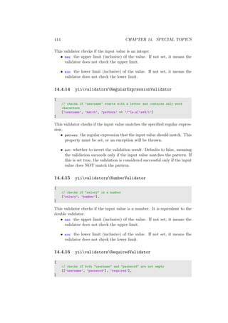 414 CHAPTER 14. SPECIAL TOPICS
This validator checks if the input value is an integer.
• max: the upper limit (inclusive) of the value. If not set, it means the
validator does not check the upper limit.
• min: the lower limit (inclusive) of the value. If not set, it means the
validator does not check the lower limit.
14.4.14 yiivalidatorsRegularExpressionValidator
[
// checks if "username" starts with a letter and contains only word
characters
[’username’, ’match’, ’pattern’ => ’/^[a-z]w*$/i’]
]
This validator checks if the input value matches the speciﬁed regular expres-
sion.
• pattern: the regular expression that the input value should match. This
property must be set, or an exception will be thrown.
• not: whether to invert the validation result. Defaults to false, meaning
the validation succeeds only if the input value matches the pattern. If
this is set true, the validation is considered successful only if the input
value does NOT match the pattern.
14.4.15 yiivalidatorsNumberValidator
[
// checks if "salary" is a number
[’salary’, ’number’],
]
This validator checks if the input value is a number. It is equivalent to the
double validator.
• max: the upper limit (inclusive) of the value. If not set, it means the
validator does not check the upper limit.
• min: the lower limit (inclusive) of the value. If not set, it means the
validator does not check the lower limit.
14.4.16 yiivalidatorsRequiredValidator
[
// checks if both "username" and "password" are not empty
[[’username’, ’password’], ’required’],
]
 