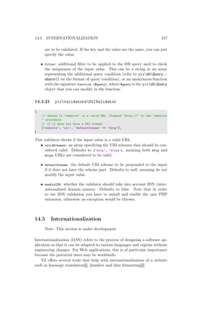 14.5. INTERNATIONALIZATION 417
are to be validated. If the key and the value are the same, you can just
specify the value.
• filter: additional ﬁlter to be applied to the DB query used to check
the uniqueness of the input value. This can be a string or an array
representing the additional query condition (refer to yiidbQuery::
where() on the format of query condition), or an anonymous function
with the signature function ($query), where $query is the yiidbQuery
object that you can modify in the function.
14.4.21 yiivalidatorsUrlValidator
[
// checks if "website" is a valid URL. Prepend "http://" to the "website
" attribute
// if it does not have a URI scheme
[’website’, ’url’, ’defaultScheme’ => ’http’],
]
This validator checks if the input value is a valid URL.
• validSchemes: an array specifying the URI schemes that should be con-
sidered valid. Defaults to [’http’, ’https’], meaning both http and
https URLs are considered to be valid.
• defaultScheme: the default URI scheme to be prepended to the input
if it does not have the scheme part. Defaults to null, meaning do not
modify the input value.
• enableIDN: whether the validator should take into account IDN (inter-
nationalized domain names). Defaults to false. Note that in order
to use IDN validation you have to install and enable the intl PHP
extension, otherwise an exception would be thrown.
14.5 Internationalization
Note: This section is under development.
Internationalization (I18N) refers to the process of designing a software ap-
plication so that it can be adapted to various languages and regions without
engineering changes. For Web applications, this is of particular importance
because the potential users may be worldwide.
Yii oﬀers several tools that help with internationalisation of a website
such as [message translation][], [number and date formatting][].
 