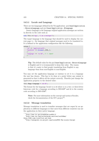 418 CHAPTER 14. SPECIAL TOPICS
14.5.1 Locale and Language
There are two languages deﬁned in the Yii application: yiibaseApplication
::$sourceLanguage and yiibaseApplication::$language.
Source language is the language original application messages are written
in directly in the code such as:
echo Yii::t(’app’, ’I am a message!’);
The target language is the language that should be used to display the cur-
rent page i.e. the language that original messages need to be translated to.
It is deﬁned in the application conﬁguration like the following:
return [
’id’ => ’applicationID’,
’basePath’ => dirname(__DIR__),
// ...
’language’ => ’ru-RU’, // <- here!
// ...
]
Tip: The default value for the yiibaseApplication::$sourceLanguage
is English and it is recommended to keep this value. The reason
is that it’s easier to ﬁnd people translating from English to any
language than from non-English to non-English.
You may set the application language at runtime to set it to a language
the user has chosen. This has to be done at a point before any output is
generated so that it aﬀects all the output correctly. Therefor just change the
application property to the desired value:
Yii::$app->language = ’zh-CN’;
The format for the language/locale is ll-CC where ll is a two- or three-letter
lowercase code for a language according to ISO-6398 and CC is the country
code according to ISO-31669.
Note: For more information on the concept and syntax of locales,
check the documentation of the ICU project10.
14.5.2 Message translation
Message translation is used to translate messages that are ouput by an ap-
plicaiton to diﬀerent languages so that users from diﬀerent countries can use
the application in their native language.
8
http://www.loc.gov/standards/iso639-2/
9
http://www.iso.org/iso/en/prods-services/iso3166ma/
02iso-3166-code-lists/list-en1.html
10
http://userguide.icu-project.org/locale#TOC-The-Locale-Concept
 