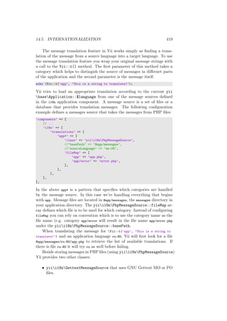 14.5. INTERNATIONALIZATION 419
The message translation feature in Yii works simply as ﬁnding a trans-
lation of the message from a source language into a target language. To use
the message translation feature you wrap your original message strings with
a call to the Yii::t() method. The ﬁrst parameter of this method takes a
category which helps to distingish the source of messages in diﬀernet parts
of the application and the second parameter is the message itself.
echo Yii::t(’app’, ’This is a string to translate!’);
Yii tries to load an appropriate translation according to the current yii
baseApplication::$language from one of the message sources deﬁned
in the i18n application component. A message source is a set of ﬁles or a
database that provides translation messages. The following conﬁguration
example deﬁnes a messages source that takes the messages from PHP ﬁles:
’components’ => [
// ...
’i18n’ => [
’translations’ => [
’app*’ => [
’class’ => ’yiii18nPhpMessageSource’,
//’basePath’ => ’@app/messages’,
//’sourceLanguage’ => ’en-US’,
’fileMap’ => [
’app’ => ’app.php’,
’app/error’ => ’error.php’,
],
],
],
],
],
In the above app* is a pattern that speciﬁes which categories are handled
by the message source. In this case we’re handling everything that begins
with app. Message ﬁles are located in @app/messages, the messages directory in
your application directory. The yiii18nPhpMessageSource::fileMap ar-
ray deﬁnes which ﬁle is to be used for which category. Instead of conﬁguring
fileMap you can rely on convention which is to use the category name as the
ﬁle name (e.g. category app/error will result in the ﬁle name app/error.php
under the yiii18nPhpMessageSource::basePath.
When translating the message for Yii::t(’app’, ’This is a string to
translate!’) and an application language ru-RU, Yii will ﬁrst look for a ﬁle
@app/messages/ru-RU/app.php to retrieve the list of available translations. If
there is ﬁle ru-RU it will try ru as well before failing.
Beside storing messages in PHP ﬁles (using yiii18nPhpMessageSource)
Yii provides two other classes:
• yiii18nGettextMessageSource that uses GNU Gettext MO or PO
ﬁles.
 